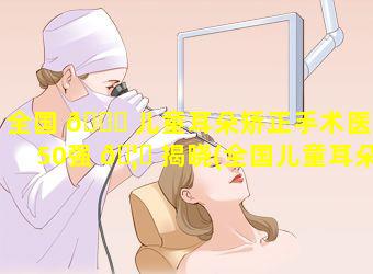 全国 🐅 儿童耳朵矫正手术医院50强 🦉 揭晓(全国儿童耳朵矫正手术医院50强揭晓医生)